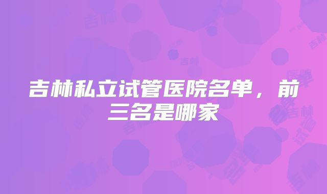 吉林私立试管医院名单,前三名是哪家