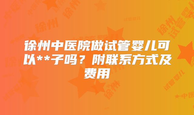 徐州中医院做试管婴儿可以**子吗？附联系方式及费用