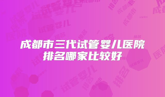 成都市三代试管婴儿医院排名哪家比较好