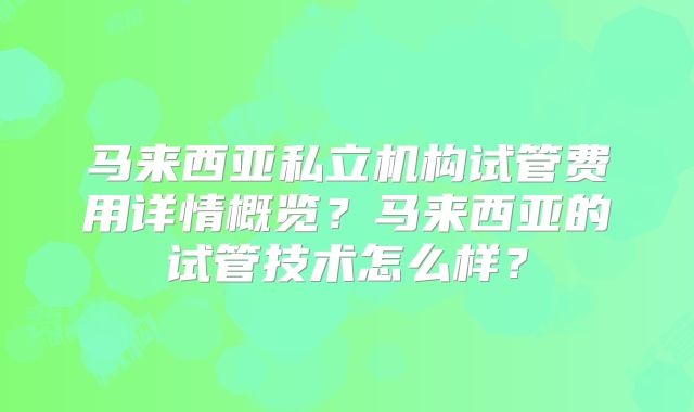 马来西亚私立机构试管费用详情概览？马来西亚的试管技术怎么样？