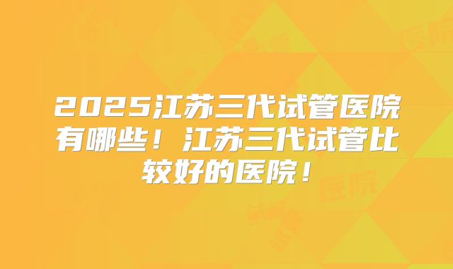 2025江苏三代试管医院有哪些！江苏三代试管比较好的医院！