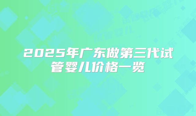 2025年广东做第三代试管婴儿价格一览