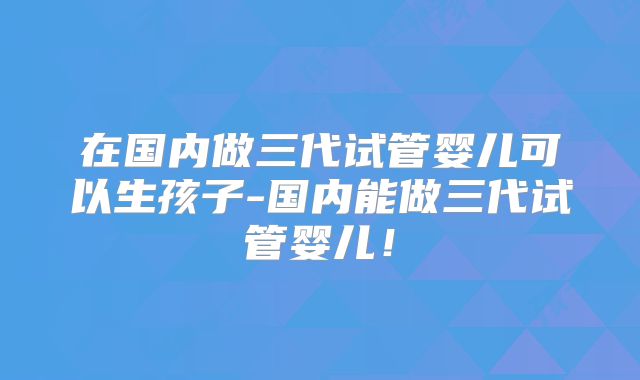 在国内做三代试管婴儿可以生孩子-国内能做三代试管婴儿！