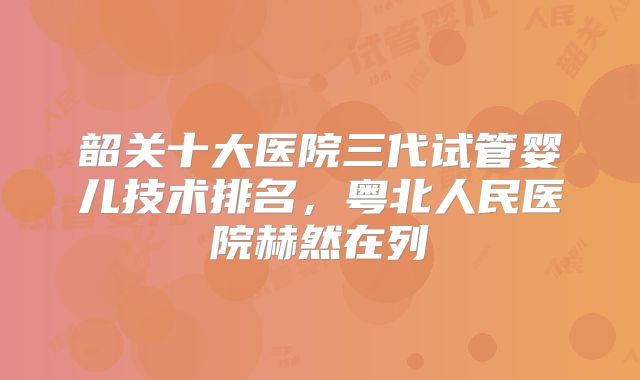韶关十大医院三代试管婴儿技术排名，粤北人民医院赫然在列