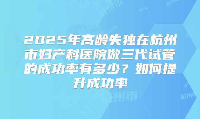 2025年高龄失独在杭州市妇产科医院做三代试管的成功率有多少？如何提升成功率