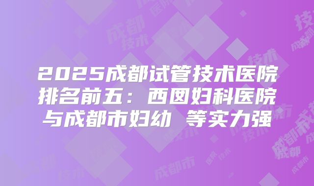2025成都试管技术医院排名前五：西囡妇科医院与成都市妇幼 等实力强