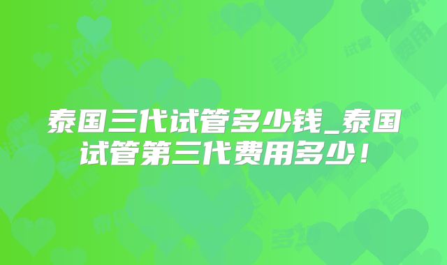 泰国三代试管多少钱_泰国试管第三代费用多少！