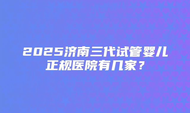 2025济南三代试管婴儿正规医院有几家？