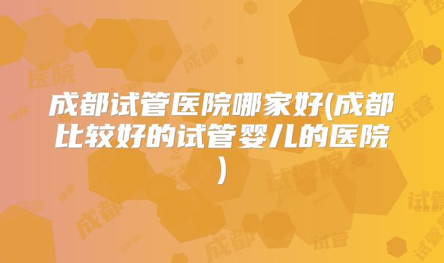 成都试管医院哪家好(成都比较好的试管婴儿的医院)