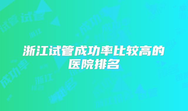 浙江试管成功率比较高的医院排名
