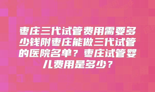 枣庄三代试管费用需要多少钱附枣庄能做三代试管的医院名单?枣庄试管婴儿费用是多少?