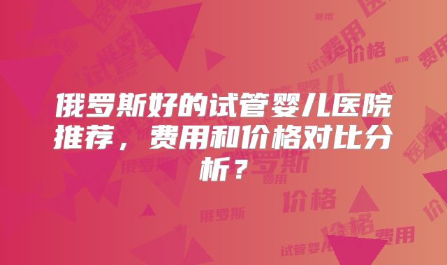 俄罗斯好的试管婴儿医院推荐,费用和价格对比分析?