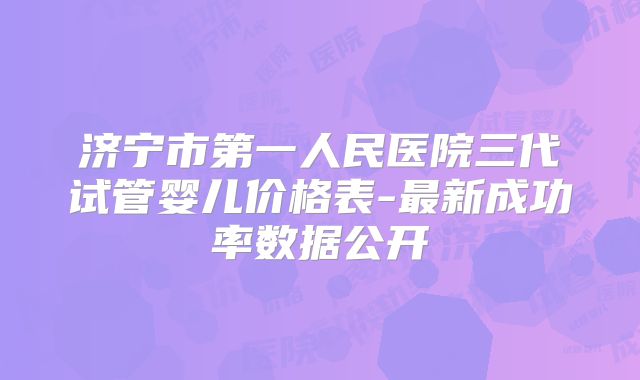 济宁市第一人民医院三代试管婴儿价格表-最新成功率数据公开