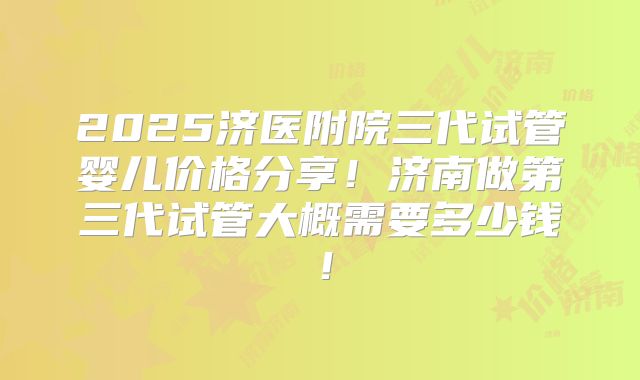 2025济医附院三代试管婴儿价格分享!济南做第三代试管大概需要多少钱!