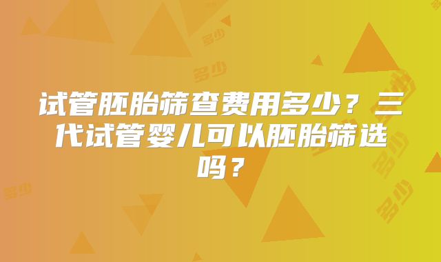 试管胚胎筛查费用多少?三代试管婴儿可以胚胎筛选吗?