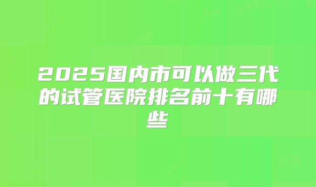 2025国内市可以做三代的试管医院排名前十有哪些