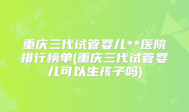 重庆三代试管婴儿**医院排行榜单(重庆三代试管婴儿可以生孩子吗)
