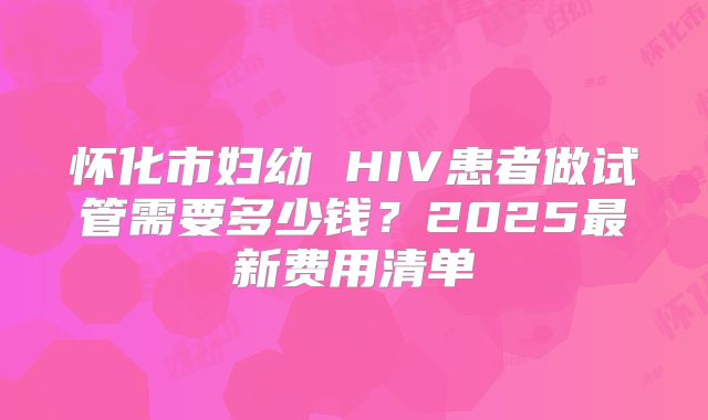 怀化市妇幼 HIV患者做试管需要多少钱？2025最新费用清单