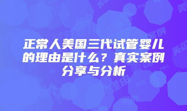 正常人美国三代试管婴儿的理由是什么?真实案例分享与分析