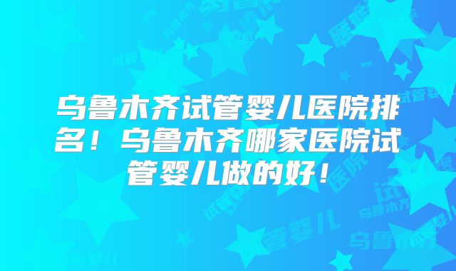 乌鲁木齐试管婴儿医院排名！乌鲁木齐哪家医院试管婴儿做的好！