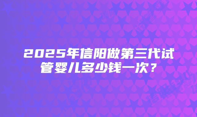 2025年信阳做第三代试管婴儿多少钱一次?
