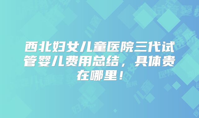 西北妇女儿童医院三代试管婴儿费用总结,具体贵在哪里!