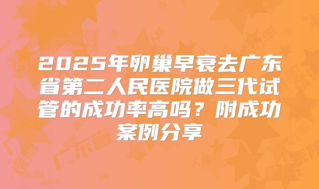 2025年卵巢早衰去广东省第二人民医院做三代试管的成功率高吗？附成功案例分享