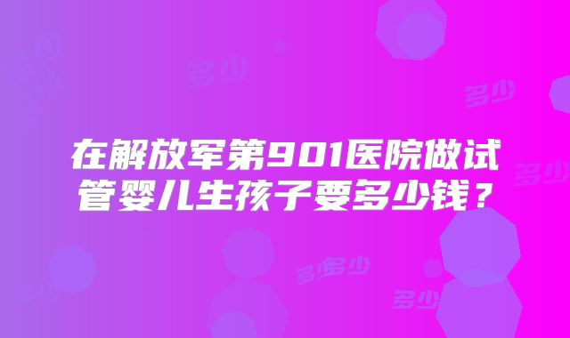 在解放军第901医院做试管婴儿生孩子要多少钱？