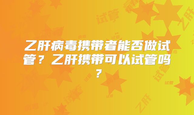 乙肝病毒携带者能否做试管?乙肝携带可以试管吗?