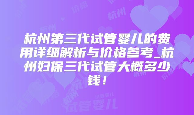 杭州第三代试管婴儿的费用详细解析与价格参考_杭州妇保三代试管大概多少钱!