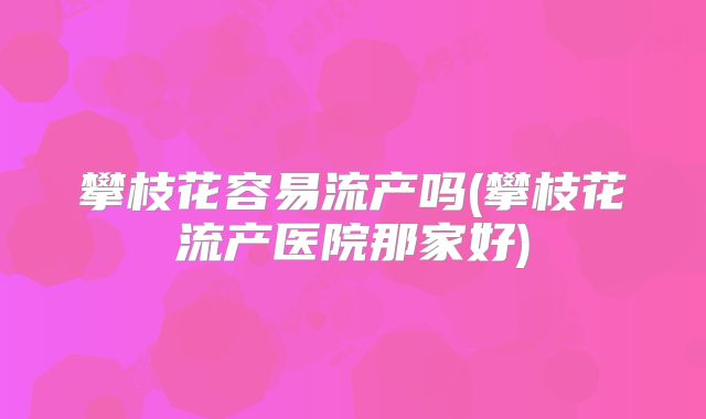 攀枝花容易流产吗(攀枝花流产医院那家好)