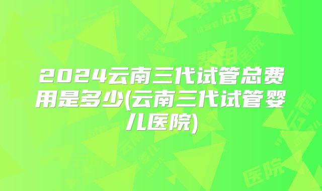2024云南三代试管总费用是多少(云南三代试管婴儿医院)