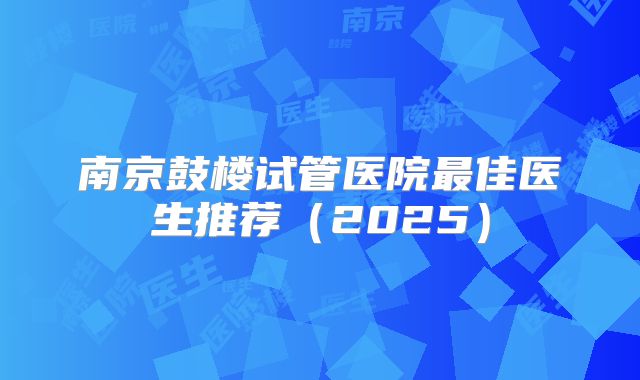 南京鼓楼试管医院最佳医生推荐（2025）