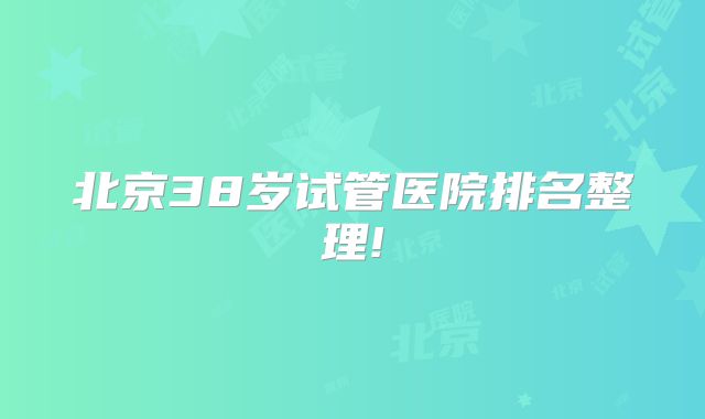 北京38岁试管医院排名整理!