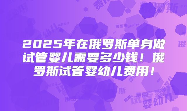 2025年在俄罗斯单身做试管婴儿需要多少钱!俄罗斯试管婴幼儿费用!