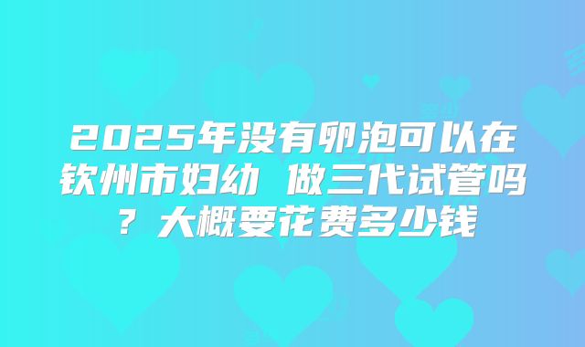 2025年没有卵泡可以在钦州市妇幼 做三代试管吗？大概要花费多少钱