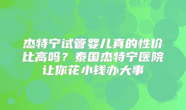杰特宁试管婴儿真的性价比高吗?泰国杰特宁医院让你花小钱办大事