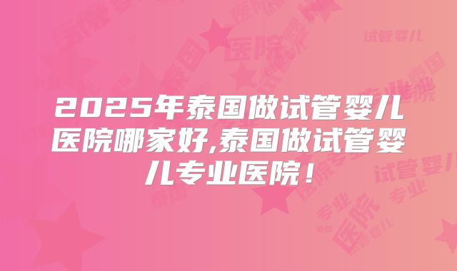2025年泰国做试管婴儿医院哪家好,泰国做试管婴儿专业医院！