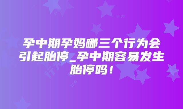 孕中期孕妈哪三个行为会引起胎停_孕中期容易发生胎停吗!