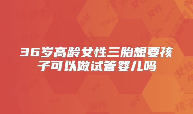 36岁高龄女性三胎想要孩子可以做试管婴儿吗