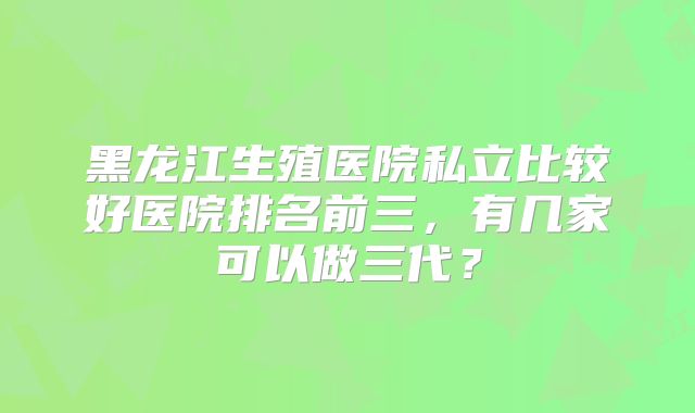 黑龙江生殖医院私立比较好医院排名前三，有几家可以做三代？