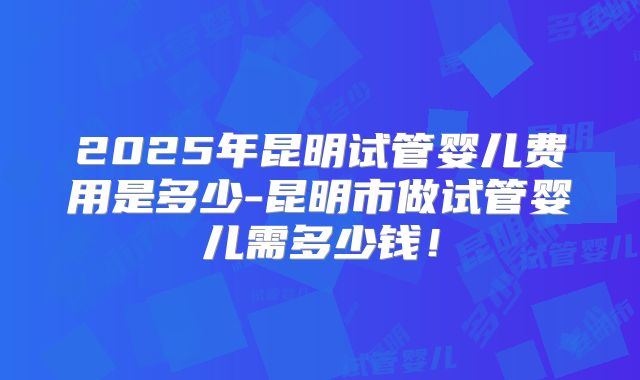 2025年昆明试管婴儿费用是多少-昆明市做试管婴儿需多少钱!