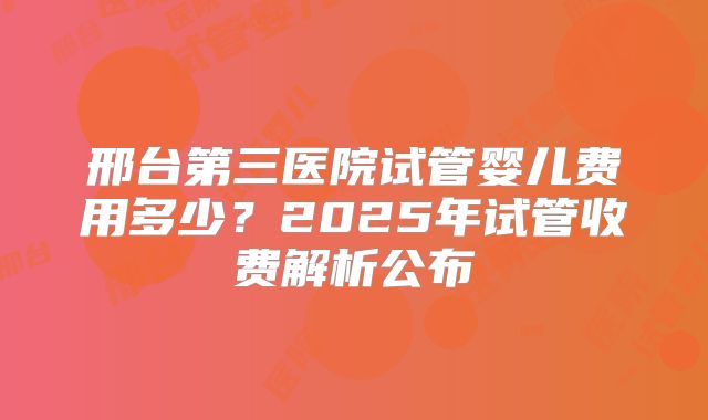 邢台第三医院试管婴儿费用多少？2025年试管收费解析公布