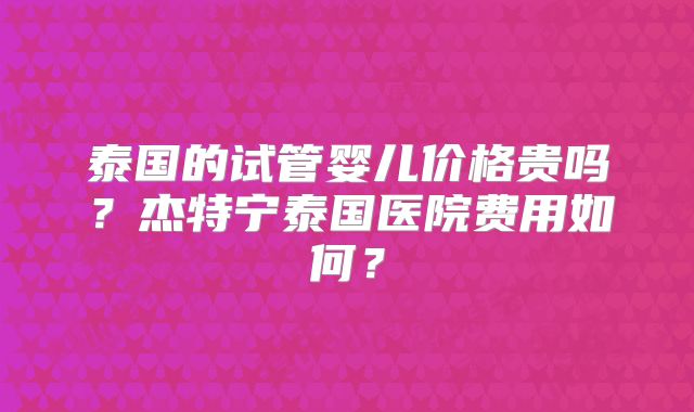 泰国的试管婴儿价格贵吗?杰特宁泰国医院费用如何?