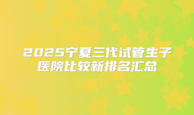 2025宁夏三代试管生子医院比较新排名汇总