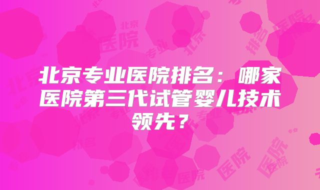 北京专业医院排名:哪家医院第三代试管婴儿技术领先?