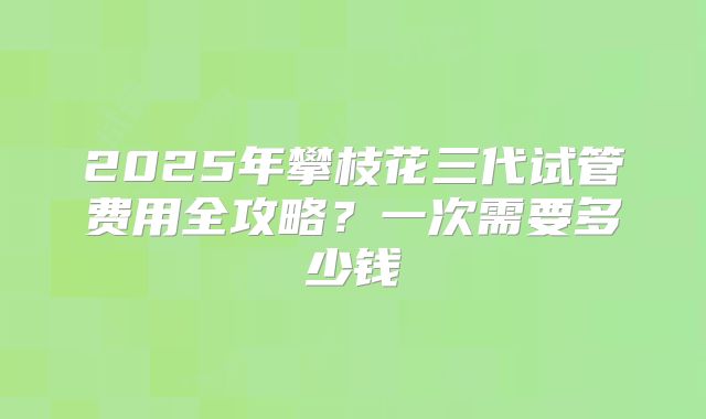 2025年攀枝花三代试管费用全攻略？一次需要多少钱