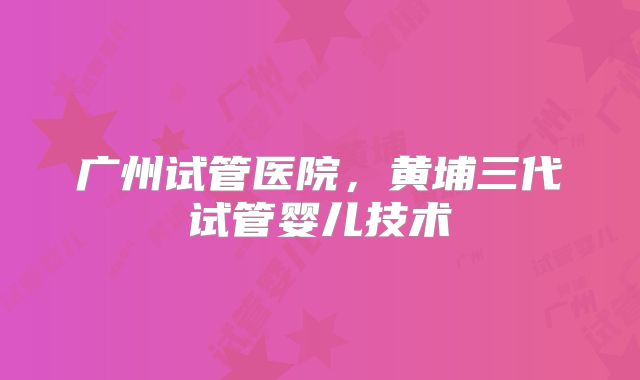 广州试管医院，黄埔三代试管婴儿技术