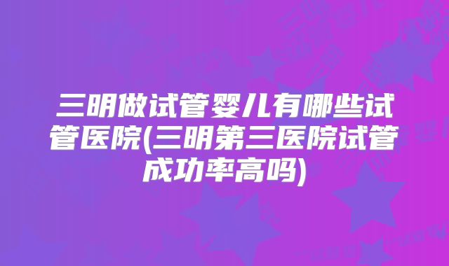 三明做试管婴儿有哪些试管医院(三明第三医院试管成功率高吗)