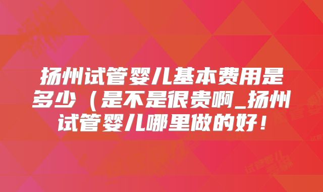 扬州试管婴儿基本费用是多少（是不是很贵啊_扬州试管婴儿哪里做的好！